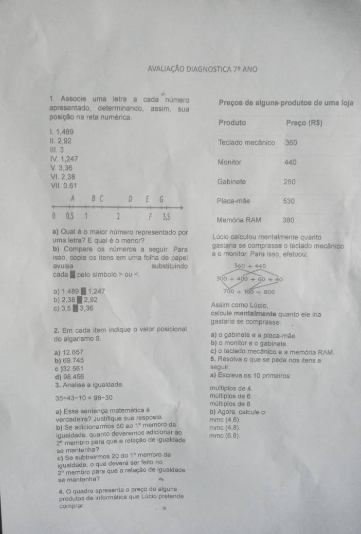 Avaliação DiAgnostica 7^9 ANO
1. Associe uma letra a cada número Preços de alguns produtos de uma loja
apresentado, determinando, assim, sua
posição na reta numérica. Produto Preço (R$)
I. 1,489
1I. 2,92 Teclado mecânico 360
Ⅲ. 3
IV. 1,247 Monitor 440
V. 3,36
VI. 2,38
VII. 0,61 Gabinete 250
A B C D E G Placa-mãe 530
0 0,5 1 2 F 3,5 Memória RAM 380
a) Qual é o maior número representado por  Lúcio calculou mentalmente quanto
uma letra? E qual é o menor?
gastaria se comprasse o teclado mecânico
b) Compare os números a seguir. Para e o monitor. Para isso, efetuou:
isso, copie os itens em uma folha de papel
avulsa substituindo
cada ■ pelo símbolo OU
a) 1,489 ■ 1,247
b) 2,38 ■ 2,92 Assim como Lúcio
c) 3,5 ■ 3,36 calcule mentalmente quanto ele iria
gastaria se comprasse:
2. Em cada item indique o valor posicional a) o gabinete e a placa-mãe
do algarismo 6. b) o monitor e o gabinete.
c) o teclado mecânico e a memória RAM.
a) 12.657 5. Resolva o que se pede nos itens a
b) 69.745 seguir.
c )32.561 a) Escreva os 10 primeiros:
d) 98.456
3. Analise a igualdade múltipios de 4.
35+43-10=98-30
múltiplos de 6.
múltiplos de 8.
a) Essa sentença matemática é b) Agora, calcule o:
verdadeira? Justifique sua resposta. mmc (4,6)
b) Se adicionarmos 50 ao 1° membro da
igualdade, quanto deveremos adicionar ao mmc mmc (4,8).
2° membro para que a relação de igualdade (6,8).
se mantenha? membro da
c) Se subtrairmos 20 do 1°
igualdade, o que deverá ser feito no
2° membro para que a relação de igualdade
se mantenha? n
4. O quadro apresenta o preço de alguns
produtos de informática que Lúcio pretende
comprar.