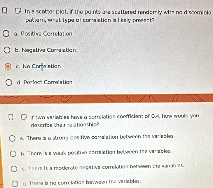 In a scatter plot, if the points are scattered randomly with no discernible
pattern, what type of correlation is likely present?
a. Positive Correlation
b. Negative Correlation
c. No Correlation
d. Perfect Correlation
'' 
If two variables have a correlation coefficient of 0.4, how would you
describe their relationship?
a. There is a strong positive correlation between the variables.
b. There is a weak positive correlation between the variables.
c. There is a moderate negative correlation between the variables.
d. There is no correlation between the variables.