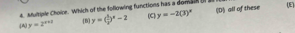 Which of the following functions has a domain of all (D) all of these (E)
(A) y=2^(x+2) (B) y=( 1/2 )^x-2 (C) y=-2(3)^x