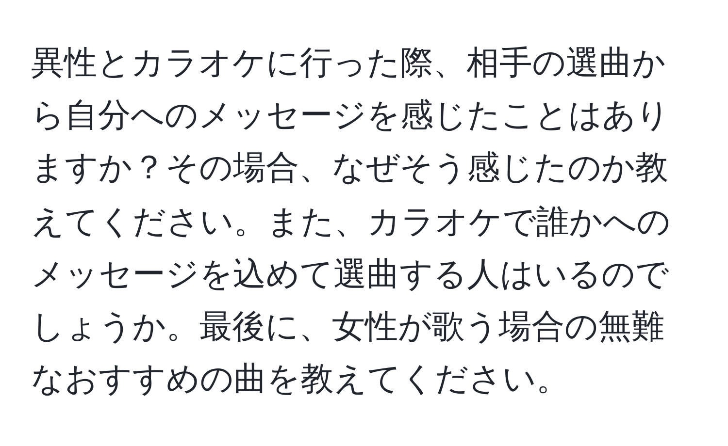 異性とカラオケに行った際、相手の選曲から自分へのメッセージを感じたことはありますか？その場合、なぜそう感じたのか教えてください。また、カラオケで誰かへのメッセージを込めて選曲する人はいるのでしょうか。最後に、女性が歌う場合の無難なおすすめの曲を教えてください。