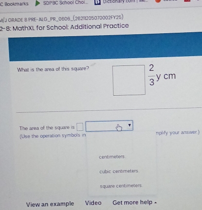 Bookmarks SDPBC School Choi Dictionary com Me
M/J GRADE 8 PRE-ALG_PR_0606_(26211205070002FY25)
2-8: MathXL for School: Additional Practice
What is the area of this square?
The area of the square is
(Use the operation symbols in nplify your answer.)
centimeters.
cubic centimeters.
square centimeters.
View an example Video Get more help £