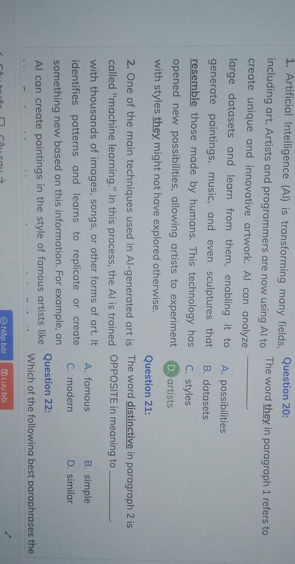 Artificial Intelligence (Al) is transforming many fields, Question 20:
including art. Artists and programmers are now using Al to The word they in paragraph 1 refers to
create unique and innovative artwork. AI can analyze_
_.
large datasets and learn from them, enabling it to A. possibilities
generate paintings, music, and even sculptures that B. datasets
resemble those made by humans. This technology has C. styles
opened new possibilities, allowing artists to experiment D. artists
with styles they might not have explored otherwise.
Question 21:
2. One of the main techniques used in Al-generated art is The word distinctive in paragraph 2 is
called "machine learning." In this process, the AI is trained OPPOSITE in meaning to_ .
with thousands of images, songs, or other forms of art. It A. famous B. simple
identifies patterns and learns to replicate or create C. modern D. similar
something new based on this information. For example, an
AI can create paintings in the style of famous artists like Question 22:
Which of the following best paraphrases the
④ Nộp bài * Lưu bài