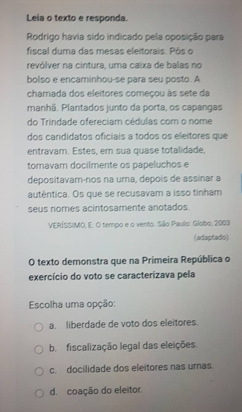 Leia o texto e responda.
Rodrigo havia sido indicado pela oposição para
fiscal duma das mesas eleitorais. Pôs o
revólver na cintura, uma caixa de balas no
bolso e encaminhou-se para seu posto. A
chamada dos eleitores começou às sete da
manhã. Plantados junto da porta, os capangas
do Trindade ofereciam cédulas com o nome
dos candidatos oficiais a todos os eleitores que
entravam. Estes, em sua quase totalidade,
tomavam docilmente os papeluchos e
depositavam-nos na urna, depois de assinar a
autêntica. Os que se recusavam a isso tinham
seus nomes acintosamente anotados.
VERÍSSIMO, E. O tempo e o vento. São Paulo: Globo, 2003
(adaptado).
O texto demonstra que na Primeira República o
exercício do voto se caracterizava pela
Escolha uma opção:
a. liberdade de voto dos eleitores.
b. fiscalização legal das eleições.
c. docilidade dos eleitores nas urnas.
d. coação do eleitor.