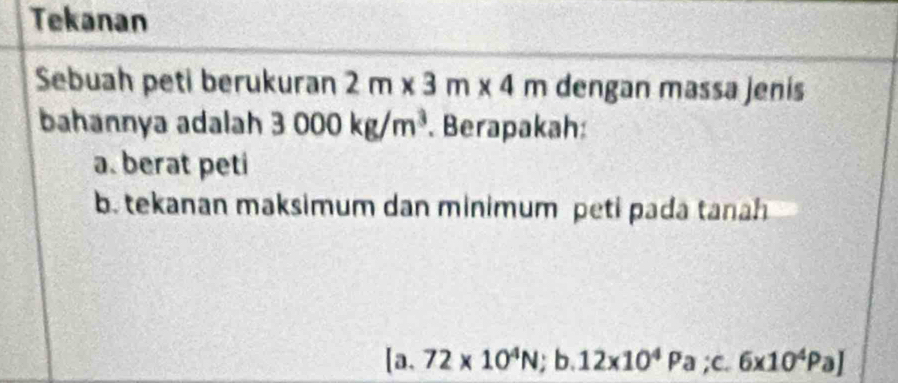 Tekanan 
Sebuah peti berukuran 2m* 3m* 4m dengan massa jenis 
bahannya adalah 3000kg/m^3. Berapakah: 
a. berat peti 
b. tekanan maksimum dan minimum peti pada tanah
[a.72* 10^4N;b. 12* 10^4Pa;c. 6* 10^4Pa]