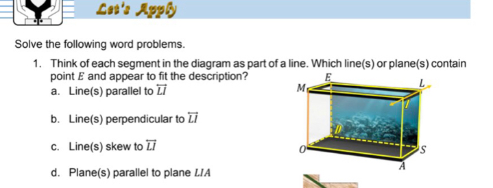 Let's Apply
Solve the following word problems.
1. Think of each segment in the diagram as part of a line. Which line(s) or plane(s) contain
point E and appear to fit the description?
a. Line(s) parallel to overleftrightarrow LI
b. Line(s) perpendicular to overleftrightarrow LI
c. Line(s) skew to overleftrightarrow LI
d. Plane(s) parallel to plane LIA