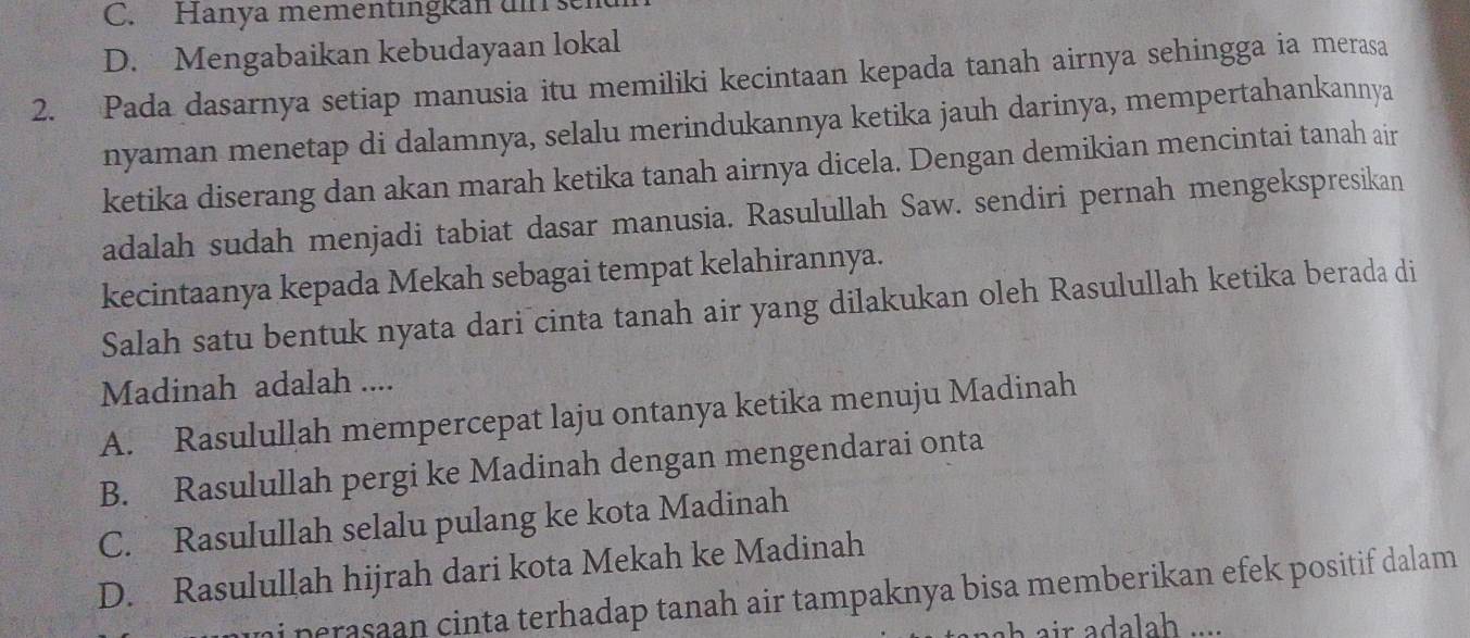 Hanya mementingkan ui sen
D. Mengabaikan kebudayaan lokal
2. Pada dasarnya setiap manusia itu memiliki kecintaan kepada tanah airnya sehingga ia merasa
nyaman menetap di dalamnya, selalu merindukannya ketika jauh darinya, mempertahankannya
ketika diserang dan akan marah ketika tanah airnya dicela. Dengan demikian mencintai tanah air
adalah sudah menjadi tabiat dasar manusia. Rasulullah Saw. sendiri pernah mengekspresikan
kecintaanya kepada Mekah sebagai tempat kelahirannya.
Salah satu bentuk nyata dari cinta tanah air yang dilakukan oleh Rasulullah ketika berada di
Madinah adalah ....
A. Rasulullah mempercepat laju ontanya ketika menuju Madinah
B. Rasulullah pergi ke Madinah dengan mengendarai onta
C. Rasulullah selalu pulang ke kota Madinah
D. Rasulullah hijrah dari kota Mekah ke Madinah
ni perasaan cinta terhadap tanah air tampaknya bisa memberikan efek positif dalam.