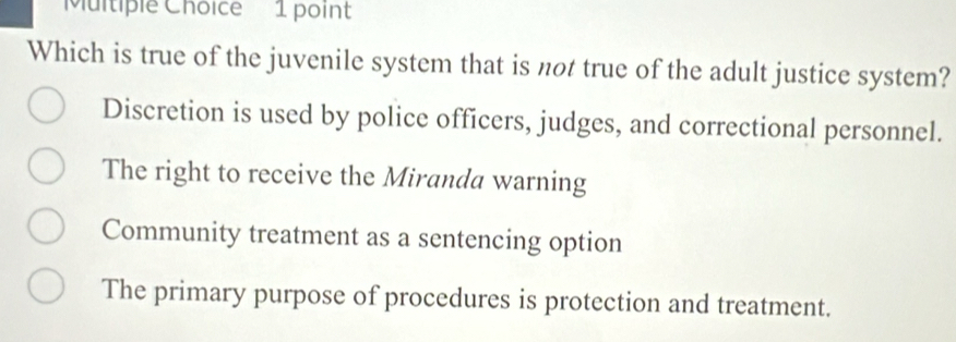 Which is true of the juvenile system that is not true of the adult justice system?
Discretion is used by police officers, judges, and correctional personnel.
The right to receive the Miranda warning
Community treatment as a sentencing option
The primary purpose of procedures is protection and treatment.