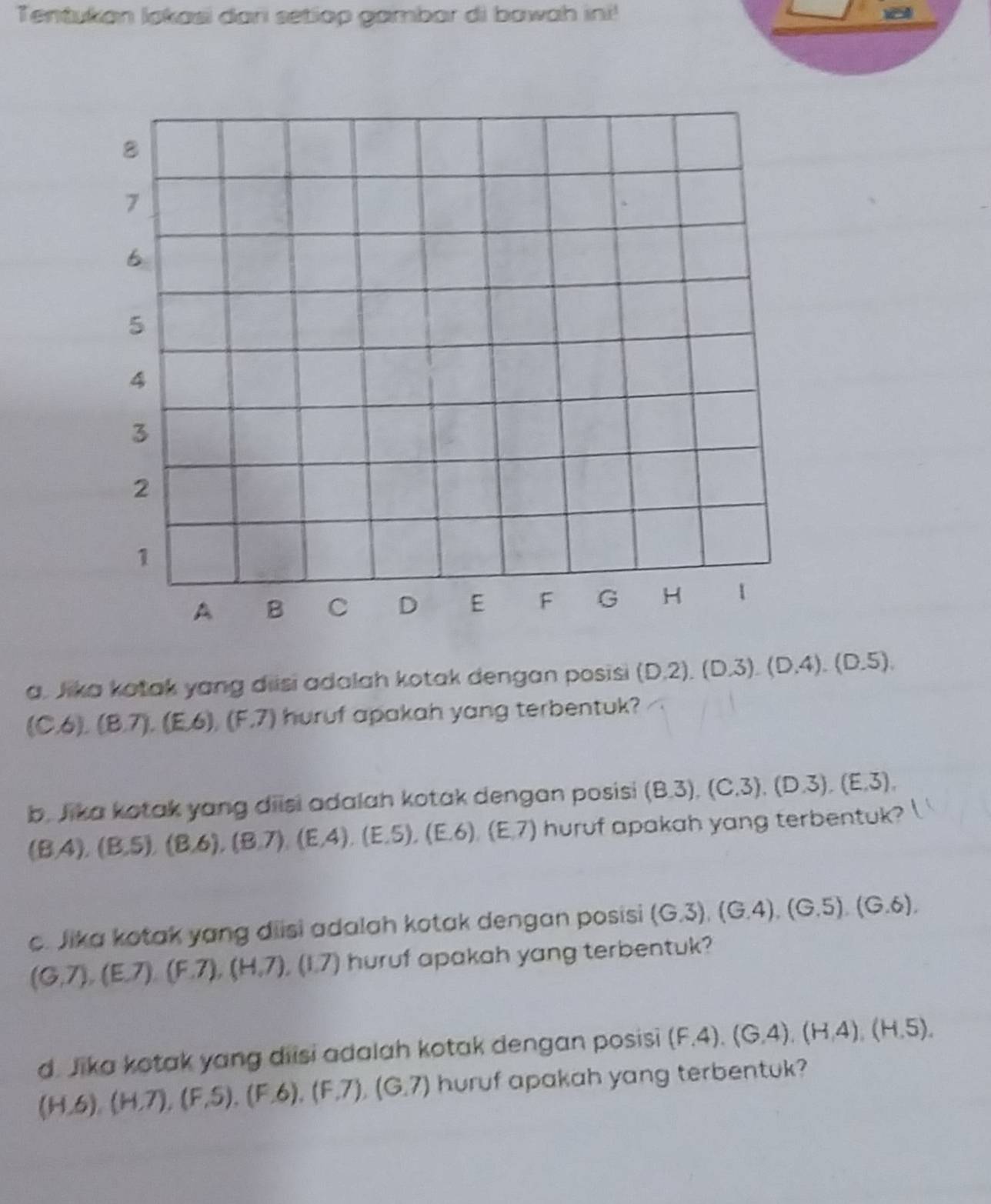 Tentukan lokasi dari setiop gambar di bawah ini! 
a. Jika kotak yang diisi adalah kotak dengan posisi (D. 2).(D.3).(D.4).(D.5).
(C,6),(8,7), (E,6), (F,7) huruf apakah yang terbentuk? 
b. Jika kotak yang diisi adalah kotak dengan posisi (8.3),(C. 3),(D. 3),(E. 3),
(B,4), (B,5), (B,6), (B,7), (E,4), (E,5),(E. 6), (E,7) huruf apakah yang terbentuk? l 
c. Jika kotak yang diisi adalah kotak dengan posisi (G.3), (G.4), (G.5), (G.6),
(G,7), (E,7), (F,7), (H,7), (1.7) huruf apakah yang terbentuk? 
d. Jika kotak yang diisi adalah kotak dengan posisi (F,4), (G,4), (H,4), (H,5),
(H,6), (H,7), (F,S), (F,6), (F,7), (G,7) huruf apakah yang terbentuk?