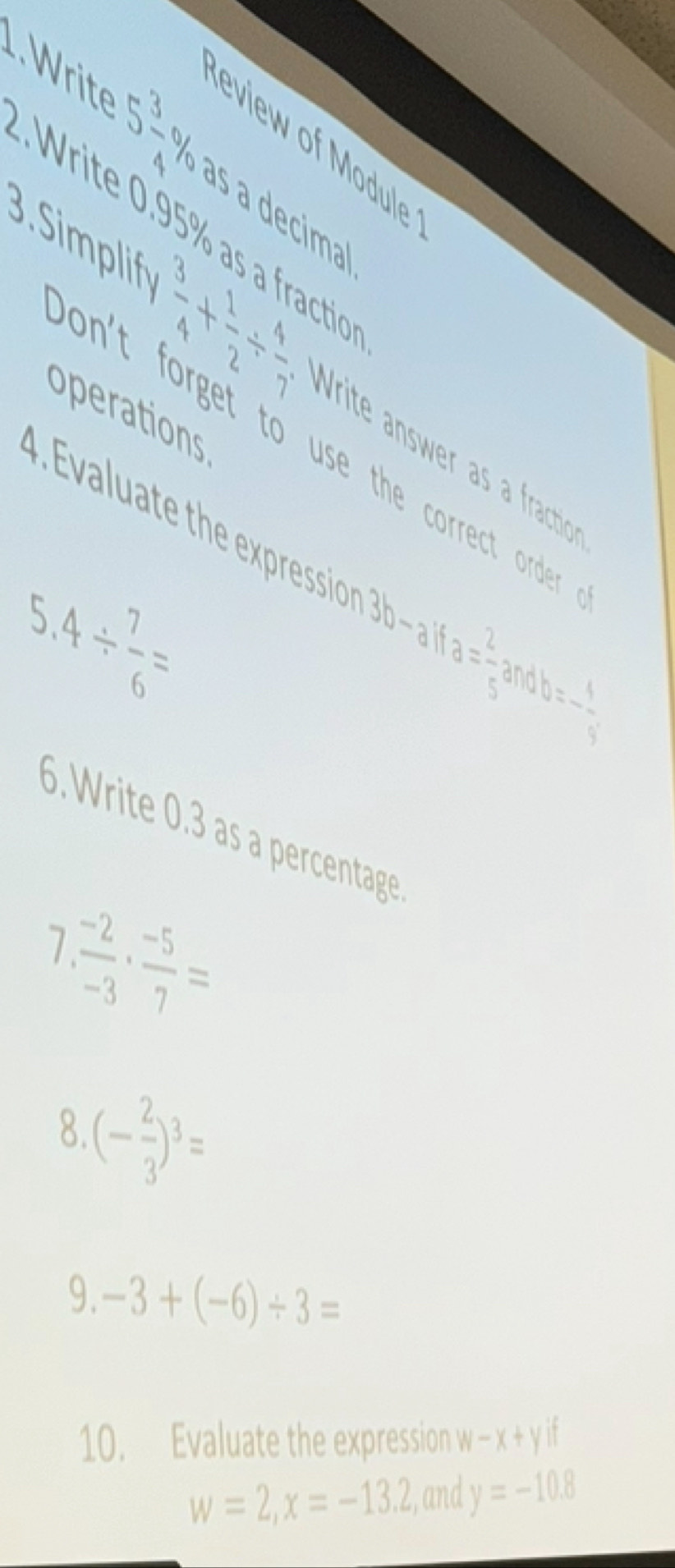 eview of Module
5 3/4 % às a decimal 
. 195% as a fractio 
3.Simplif  3/4 + 1/2 /  4/7  Write answer a fractio 
operations 
on't forget to use the correct order . 
4 . Evaluate the expression 3b-alfa= 2/5 andb=- 1/5 
5.4/  7/6 =. Write 0.3 as a percentage 
1  (-2)/-3 ·  (-5)/7 =
8 (- 2/3 )^3=
9. -3+(-6)/ 3=
10. Evaluate the expression w-x+yif
w=2, x=-13.2 , and y=-10.8