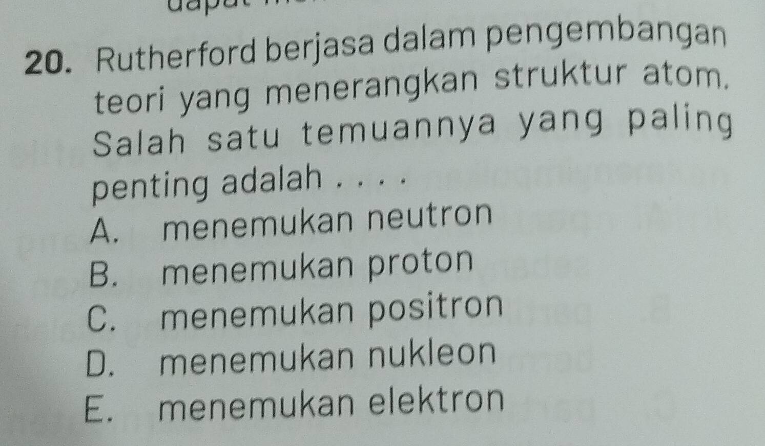 Rutherford berjasa dalam pengembangan
teori yang menerangkan struktur atom.
Salah satu temuannya yang paling
penting adalah . . . .
A. menemukan neutron
B. menemukan proton
C. menemukan positron
D. menemukan nukleon
E. menemukan elektron