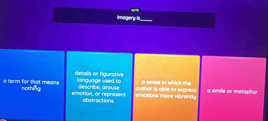 62/75
Imagery is
details or figurative
a term for that means language used to a sense in which the
describe, arouse
nothing author is able to express a simile or metaphor
emotion, or represent emotions more vibrantly
abstractions.