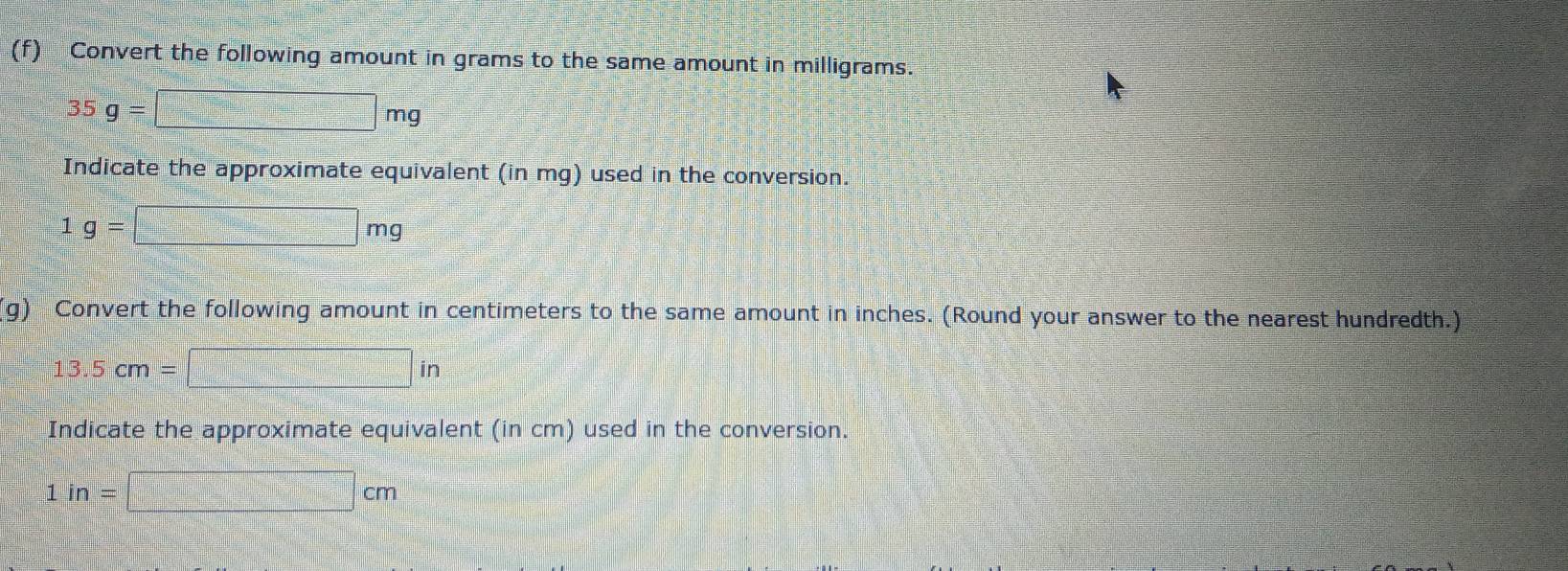 Convert the following amount in grams to the same amount in milligrams.
35g=□ mg
Indicate the approximate equivalent (in mg) used in the conversion.
1g=□ mg
g) Convert the following amount in centimeters to the same amount in inches. (Round your answer to the nearest hundredth.)
13.5cm=□ in
Indicate the approximate equivalent (in cm) used in the conversion.
1in=□ cm