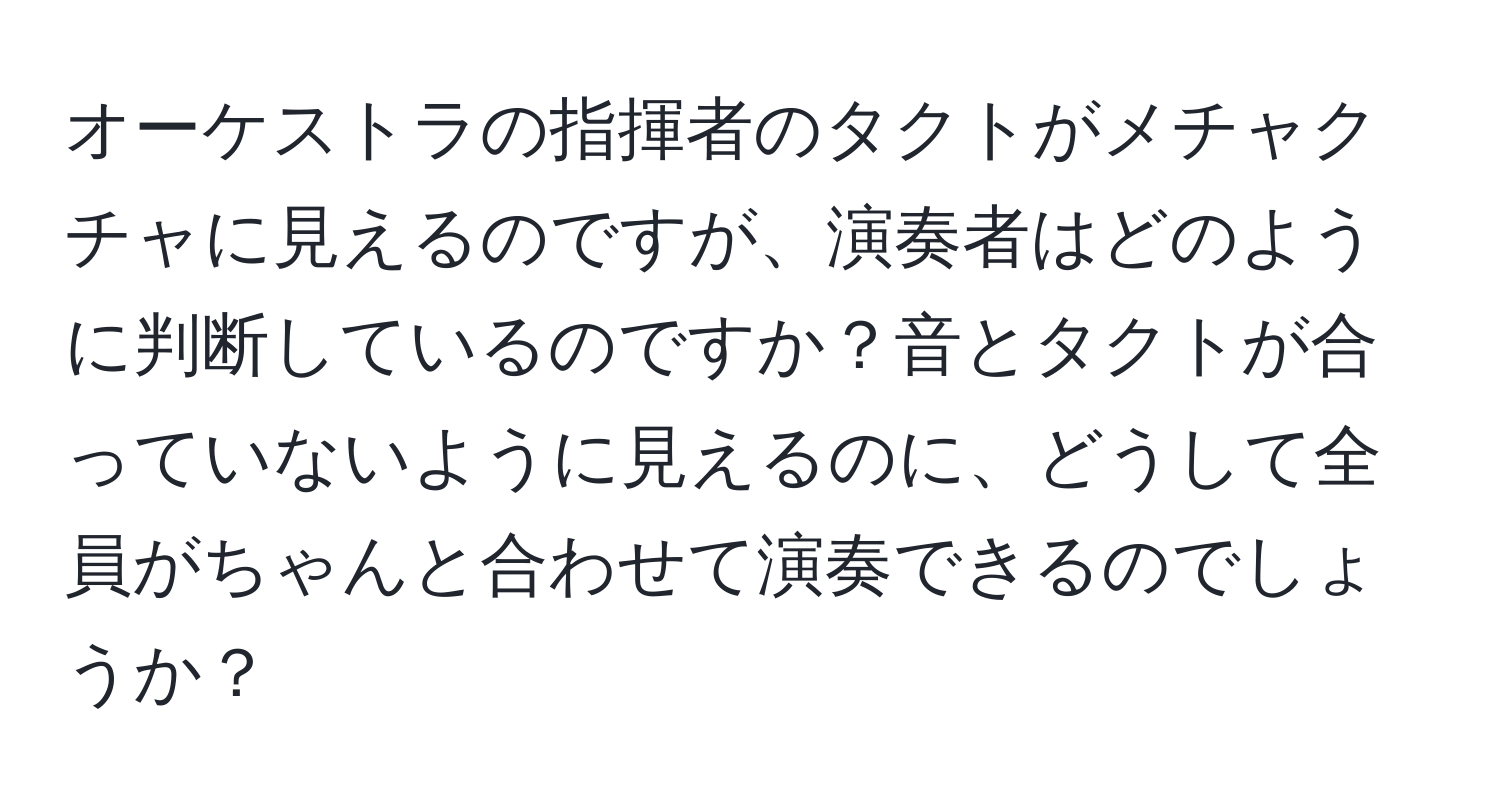 オーケストラの指揮者のタクトがメチャクチャに見えるのですが、演奏者はどのように判断しているのですか？音とタクトが合っていないように見えるのに、どうして全員がちゃんと合わせて演奏できるのでしょうか？