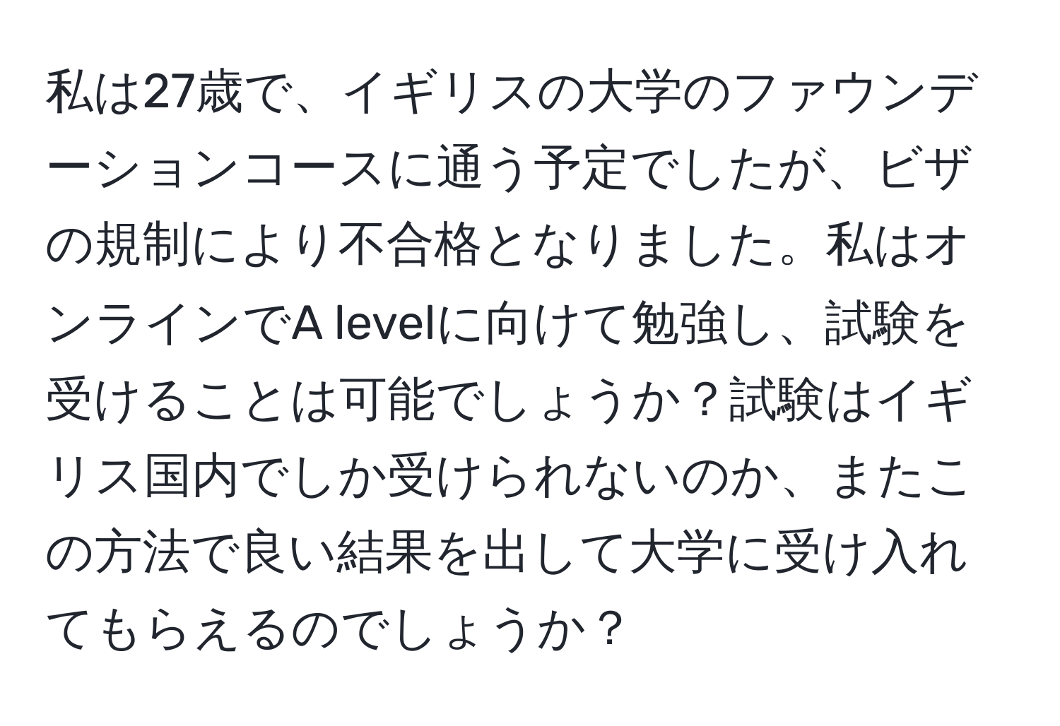 私は27歳で、イギリスの大学のファウンデーションコースに通う予定でしたが、ビザの規制により不合格となりました。私はオンラインでA levelに向けて勉強し、試験を受けることは可能でしょうか？試験はイギリス国内でしか受けられないのか、またこの方法で良い結果を出して大学に受け入れてもらえるのでしょうか？