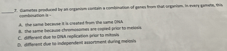 Gametes produced by an organism contain a combination of genes from that organism. In every gamete, this
combination is -
A. the same because it is created from the same DNA
B. the same because chromosomes are copied prior to meiosis
C. different due to DNA replication prior to mitosis
D. different due to independent assortment during meiosis