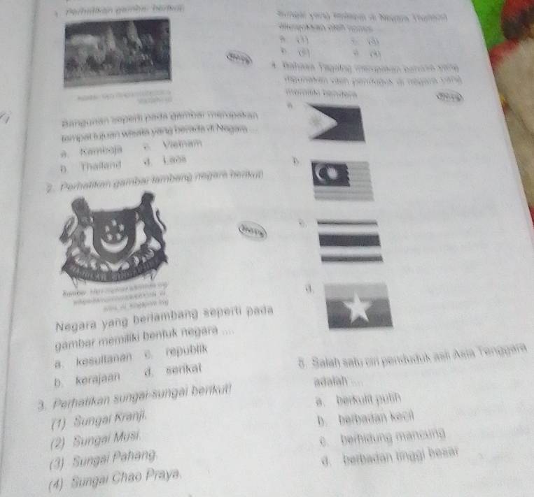 an c 
A paro vére
d r négaa p ara
Bangunán soperí pada gambar meropakán
tampal tujuan wiata yang berada di Nagara
a. Kamboja e Vaïnam
D. Thailand d iaoa
hatikan gambar tambang néger henkun
. 1
Negara yang berlambang seperti pada
gambar memiliki bentuk negara ....
a. kesultanan c. republik
b kerajaan d. senkal 5. Salah satu cin penduduk asli Asia Tenggara
3. Perhatikan sungai-sungai berikut!
adaiah
a. berkulit pulih
(1) Sungai Kranji.
b. berbadan keci
(2) Sungai Musi.
(3) Sungai Pahang. c. beihidung mancung
(4) Sungai Chao Praya. d. berbadan linggi besar