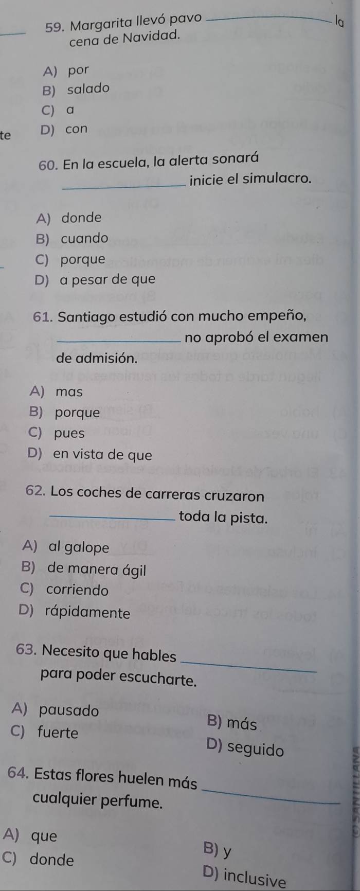 Margarita llevó pavo _la
cena de Navidad.
A) por
B) salado
C) a
te D) con
60. En la escuela, la alerta sonará
_inicie el simulacro.
A) donde
B) cuando
C) porque
D) a pesar de que
61. Santiago estudió con mucho empeño,
_no aprobó el examen
de admisión.
A) mas
B) porque
C) pues
D) en vista de que
62. Los coches de carreras cruzaron
_toda la pista.
A) al galope
B) de manera ágil
C) corriendo
D) rápidamente
_
63. Necesito que hables
para poder escucharte.
A) pausado B) más
C) fuerte
D) seguido
64. Estas flores huelen más
cualquier perfume.
_
A) que B) y
C) donde
D) inclusive