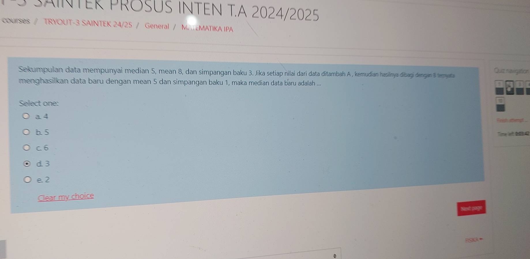 SAINTER PRöSUS INTEN T.A 2024/2025
courses / TRYOUT-3 SAINTEK 24/25 / General / MATEMATIKA IPA
Sekumpulan data mempunyai median 5, mean 8, dan simpangan baku 3. Jika setíap nilaí darí data ditambah A , kemudian hasilnya dibagi dengan B termyata
Quiz navigation
menghasilkan data baru dengan mean 5 dan simpangan baku 1, maka medían data baru adalah ...
Select one:
a. 4
frigh attera
b. 5
Time lf #03 42
c. 6
d 3
e2
Clear my choice
Next page