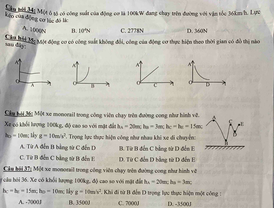 Câu hội 34: Một ô tô có công suất của động cơ là 100kW đang chạy trên đường với vận tốc 36km/h. Lực
kéo của động cơ lúc đó là:
A. 1000N B. 10^4N C. 2778N D. 360N
Câu hỏi 35: Một động cơ có công suất không đổi, công của động cơ thực hiện theo thời gian có đồ thị nào
sau đây:
A
A
C o D
Câu hỏi 36: Một xe monorail trong công viên chạy trên đường cong như hình vẽ. A
C E
Xe có khối lượng 100kg, độ cao so với mặt đất h_A=20m; h_B=3m; h_C=h_E=15m;
h_D=10m; lấy g=10m/s^2 *. Trọng lực thực hiện công như nhau khi xe di chuyển:
D
B
A. Từ A đến B bằng từ C đến D B. Từ B đến C bằng từ D đến E
C. Từ B đến C bằng từ B đến E D. Từ C đến D bằng từ D đến E
Câu hỏi 37: Một xe monorail trong công viên chạy trên đường cong như hình vẽ
câu hỏi 36. Xe có khối lượng 100kg, độ cao so với mặt đất h_A=20m; h_B=3m;
h_C=h_E=15m; h_D=10m; lấy g=10m/s^2. Khi đi từ B đến D trọng lực thực hiện một công :
A. -7000J B. 3500J C. 7000J D. -3500J