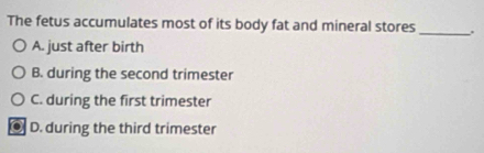 The fetus accumulates most of its body fat and mineral stores_ .
A. just after birth
B. during the second trimester
C. during the first trimester
. D. during the third trimester