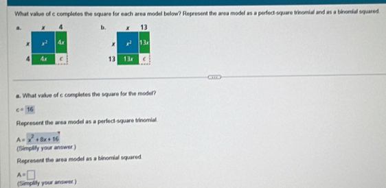 What value of c completes the square for each area model below? Represent the area model as a perfect-square trinomial and as a binomial squared. 
a. x 4 b. x 13
x x^2 4x x x^2 1 3x
4 4x c 13 13x C 
a. What value of c completes the square for the model?
c=16
Represent the area model as a perfect-square trinomial
A=x^2+8x+16
(Simplify your answer) 
Represent the area model as a binomial squared.
A=□
(Simplify your answer)