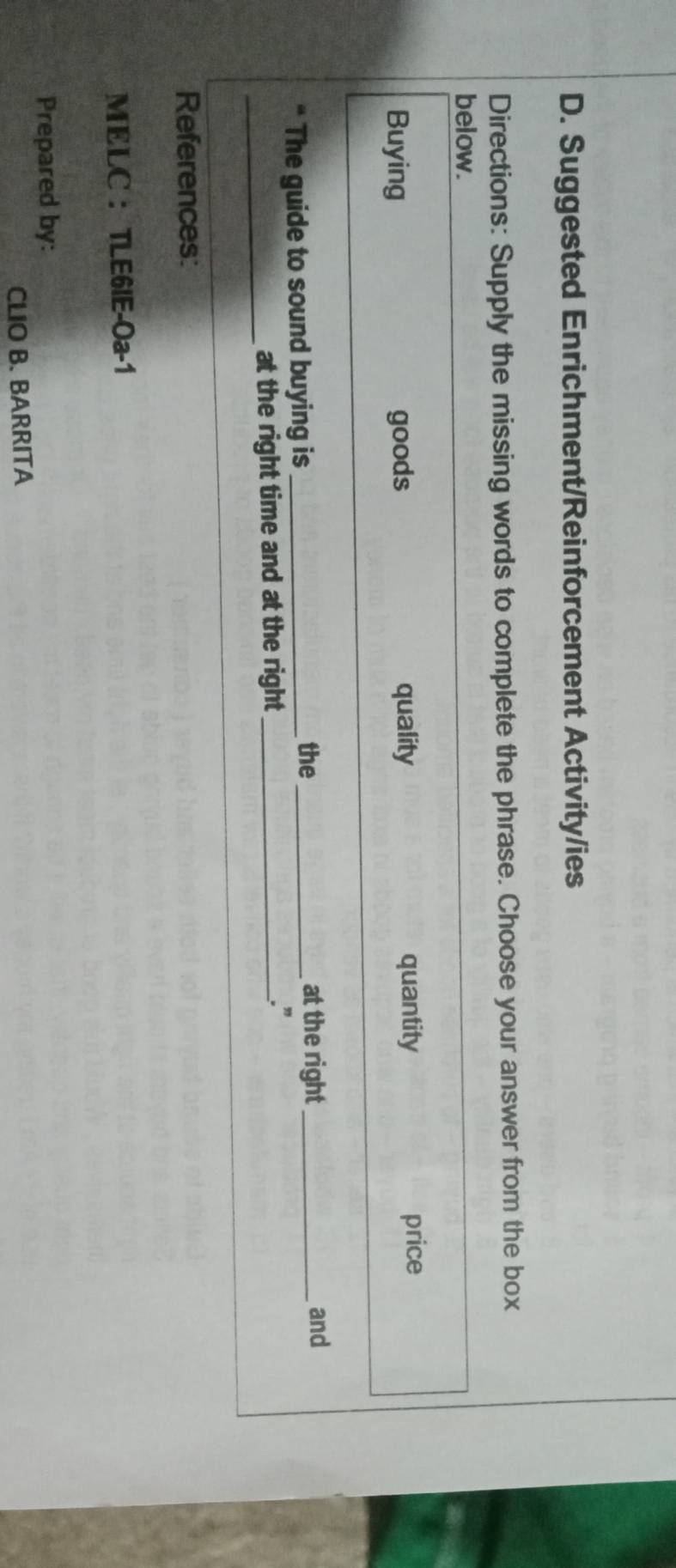 Suggested Enrichment/Reinforcement Activity/ies 
Directions: Supply the missing words to complete the phrase. Choose your answer from the box 
below. 
Buying goods quality quantity price 
the at the right 
“ The guide to sound buying is_ __and 
_ 
at the right time and at the right _.” 
References: 
MELC ： TLE6IE-Oa-1 
Prepared by: 
CLIO B. BARRITA