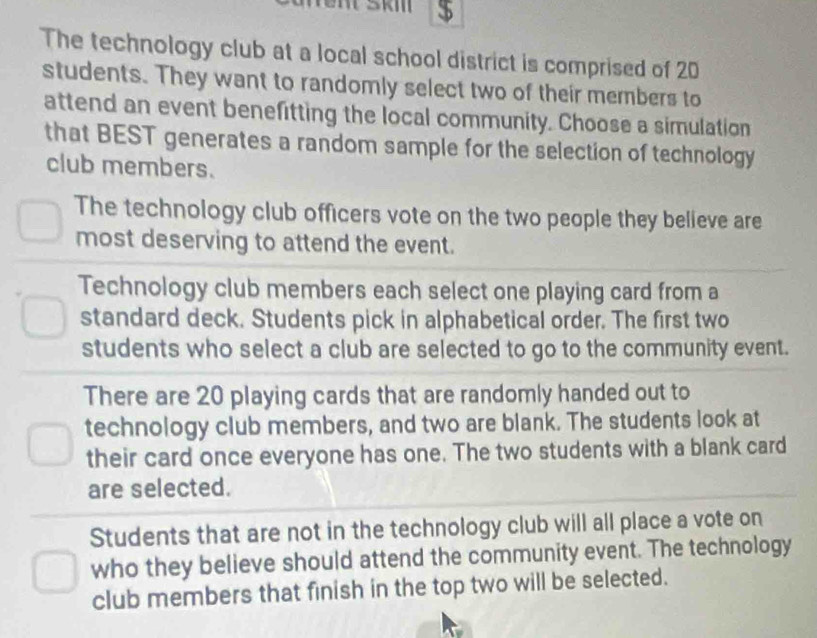 $ 
The technology club at a local school district is comprised of 20
students. They want to randomly select two of their members to 
attend an event benefitting the local community. Choose a simulation 
that BEST generates a random sample for the selection of technology 
club members. 
The technology club officers vote on the two people they believe are 
most deserving to attend the event. 
Technology club members each select one playing card from a 
standard deck. Students pick in alphabetical order. The first two 
students who select a club are selected to go to the community event. 
There are 20 playing cards that are randomly handed out to 
technology club members, and two are blank. The students look at 
their card once everyone has one. The two students with a blank card 
are selected. 
Students that are not in the technology club will all place a vote on 
who they believe should attend the community event. The technology 
club members that finish in the top two will be selected.