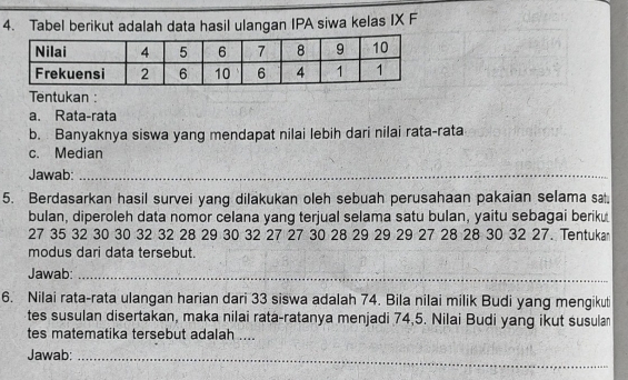 Tabel berikut adalah data hasil ulangan IPA siwa kelas IX F 
Tentukan : 
a. Rata-rata 
b. Banyaknya siswa yang mendapat nilai lebih dari nilai rata-rata 
c. Median 
Jawab:_ 
5. Berdasarkan hasil survei yang dilakukan oleh sebuah perusahaan pakaian selama sa. 
bulan, diperoleh data nomor celana yang terjual selama satu bulan, yaitu sebagai beriku
27 35 32 30 30 32 32 28 29 30 32 27 27 30 28 29 29 29 27 28 28 30 32 27. Tentukar 
modus dari data tersebut. 
Jawab:_ 
6. Nilai rata-rata ulangan harian dari 33 siswa adalah 74. Bila nilai milik Budi yang mengikut 
tes susulan disertakan, maka nilai rata-ratanya menjadi 74, 5. Nilai Budi yang ikut susula 
tes matematika tersebut adalah ... 
Jawab:_