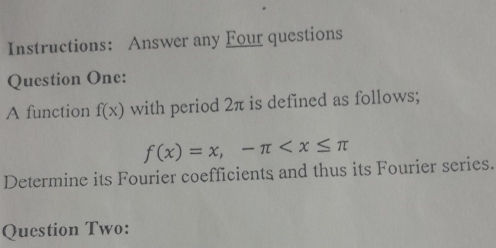 Instructions: Answer any Four questions 
Question One: 
A function f(x) with period 2π is defined as follows;
f(x)=x, -π
Determine its Fourier coefficients and thus its Fourier series. 
Question Two: