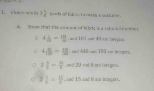 Eloise needs 3 5/8  yards of fabric to make a costume.
A. Show that the amount of fabric is a rational number.
4 1/40 = 161/40  , and 161 and 40 are integers.
4 40/100 = 440/100  , and 440 and 100 are integers.
3 5/8 = 29/8  , and 29 and 8 are integers.
3 5/8 = 15/8  , and 15 and 8 are integers.