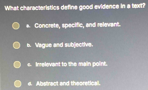 What characteristics define good evidence in a text?
a. Concrete, specific, and relevant.
b. Vague and subjective.
c. Irrelevant to the main point.
d. Abstract and theoretical.