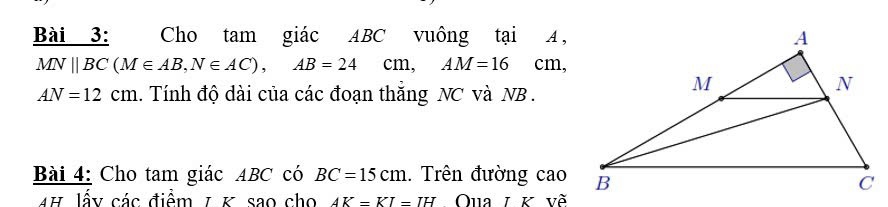 Cho tam giác ABC vuông tại A ,
MN||BC (M∈ AB, N∈ AC), AB=24cm, AM=16cm,
AN=12cm 1. Tính độ dài của các đoạn thắng NC và NB. 
Bài 4: Cho tam giác ABC có BC=15cm. Trên đường cao 
AH lấy các điểm 1 K sao cho AK=KI=IH Qua 1 K về