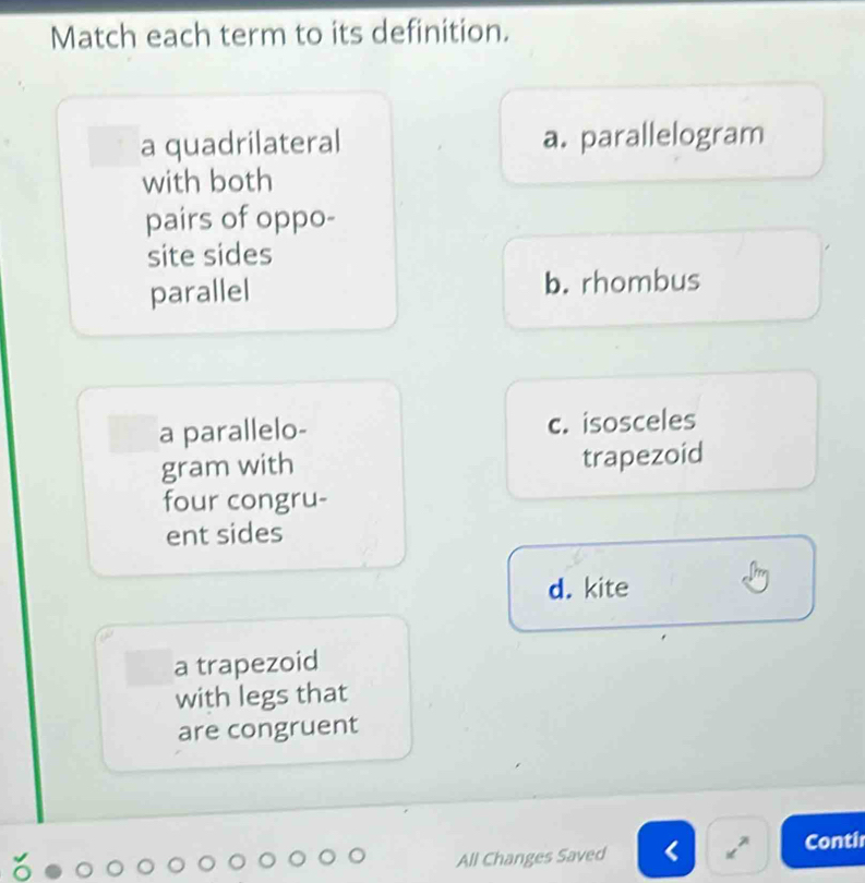 Match each term to its definition.
a quadrilateral a. parallelogram
with both
pairs of oppo-
site sides
parallel b. rhombus
a parallelo- c. isosceles
gram with trapezoid
four congru-
ent sides
d. kite
a trapezoid
with legs that
are congruent
All Changes Saved Conti