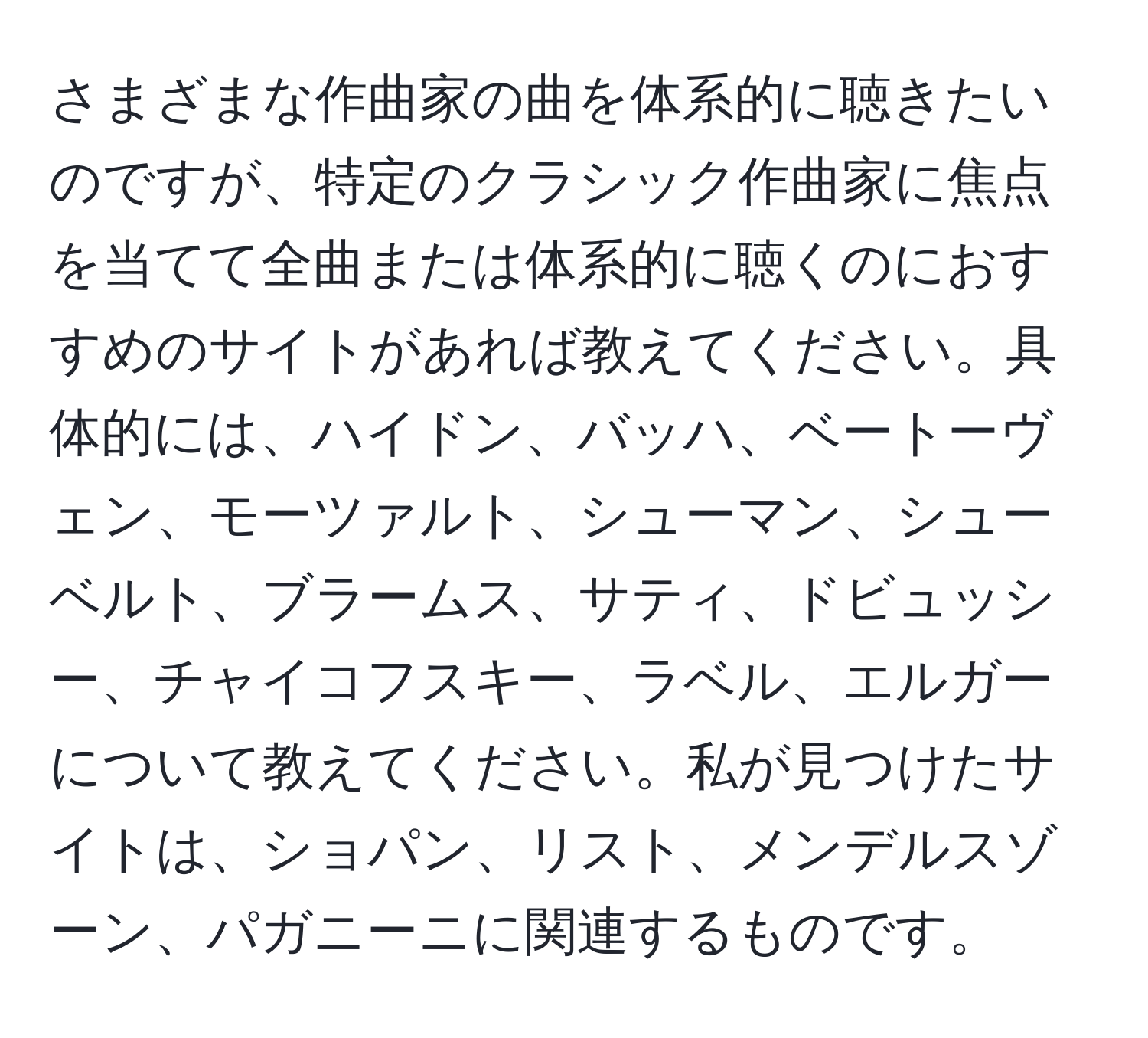 さまざまな作曲家の曲を体系的に聴きたいのですが、特定のクラシック作曲家に焦点を当てて全曲または体系的に聴くのにおすすめのサイトがあれば教えてください。具体的には、ハイドン、バッハ、ベートーヴェン、モーツァルト、シューマン、シューベルト、ブラームス、サティ、ドビュッシー、チャイコフスキー、ラベル、エルガーについて教えてください。私が見つけたサイトは、ショパン、リスト、メンデルスゾーン、パガニーニに関連するものです。