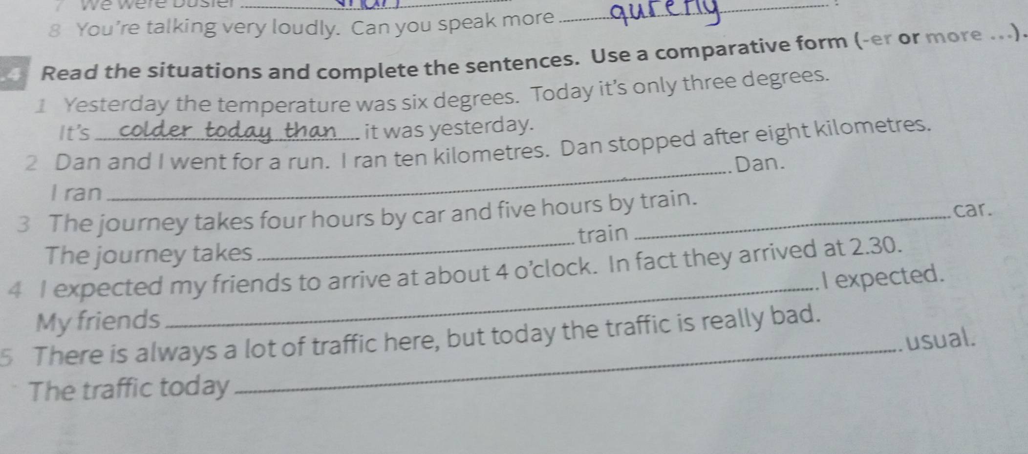 We were Dusier_ 
8 You’re talking very loudly. Can you speak more 
_ 
Read the situations and complete the sentences. Use a comparative form (-er or more ...). 
1 Yesterday the temperature was six degrees. Today it’s only three degrees. 
It's it was yesterday. 
2 Dan and I went for a run. I ran ten kilometres. Dan stopped after eight kilometres. 
_Dan. 
I ran 
3 The journey takes four hours by car and five hours by train. car. 
The journey takes train 
4 I expected my friends to arrive at about 4 o’clock. In fact they arrived at 2.30. 
_I expected. 
_ 
My friends 
5 There is always a lot of traffic here, but today the traffic is really bad. 
usual. 
The traffic today