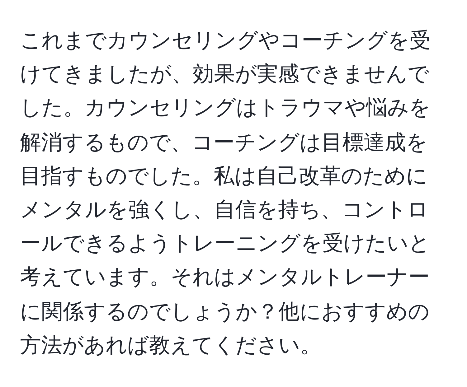 これまでカウンセリングやコーチングを受けてきましたが、効果が実感できませんでした。カウンセリングはトラウマや悩みを解消するもので、コーチングは目標達成を目指すものでした。私は自己改革のためにメンタルを強くし、自信を持ち、コントロールできるようトレーニングを受けたいと考えています。それはメンタルトレーナーに関係するのでしょうか？他におすすめの方法があれば教えてください。