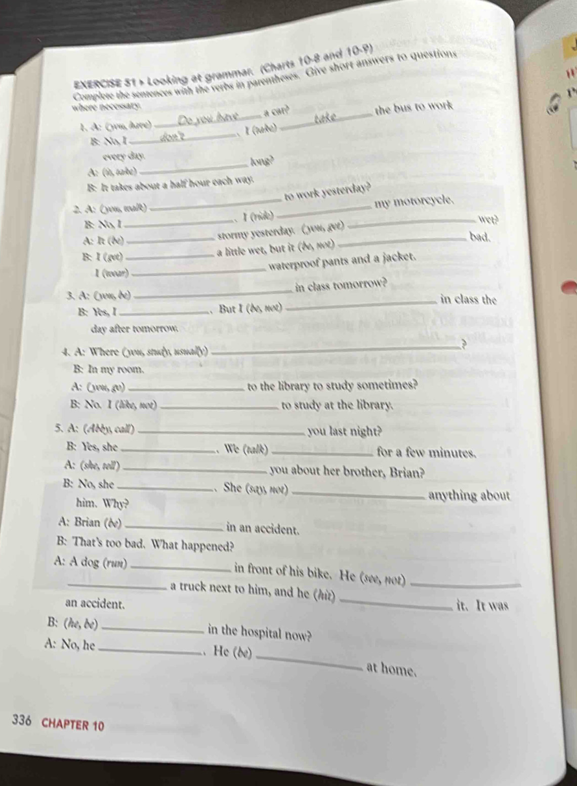 > Looking at grammar. (Charts 10-8 and 10.8)
Complete the sentences with the verbs in parentheses. Give short answers to questions
_
where necessary.
cmn^3 
the bus to work 
1. A: (you, have)
_
B: No, I _don'e _、 I (take)
every day.
A: (ît, take) _long?
B: It takes about a half hour each way.
to work yesterday?
2. A: (you, walk)
B: No, I __. I (ríde) __my motorcycle.
A: It (be)_
stormy yesterday. ( you, get)
wet?
_bad.
B: I (get)_
a little wet, but it (be, not)
_waterproof pants and a jacket.
I (wear)
3. A: (you, be) _in class tomorrow?
_in class the
B: Yes, I_ .. But I (bẹ, not)
day after tomorrow.
4. A: Where (you, study, usually)
_?
B: In my room.
A: (you, go) _to the library to study sometimes?
B: No. I (like, not) _to study at the library.
5. A: (Abby, call) _you last night?
B: Yes, she _. We (talk) _for a few minutes.
A: (she, tell) _you about her brother, Brian?
B: No, she _. She (say, not)_
him. Why?
anything about
A: Brian (ée) _in an accident.
B: That's too bad. What happened?
A: A dog (run)_
in front of his bike. He (see, not)
_
_a truck next to him, and he (h)_
an accident. it. It was
B: (he,be) _in the hospital now?
_
A: No, he He (be)
at home.
336 CHAPTER 10