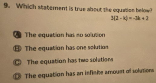 Which statement is true about the equation below?
3(2-k)=-3k+2
The equation has no solution
B The equation has one solution
The equation has two solutions
D The equation has an infinite amount of solutions