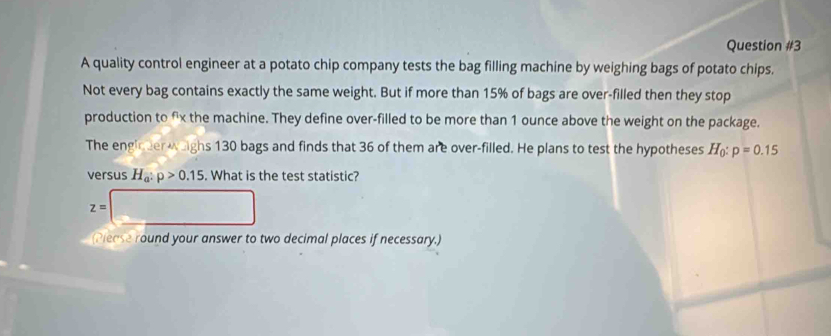 A quality control engineer at a potato chip company tests the bag filling machine by weighing bags of potato chips. 
Not every bag contains exactly the same weight. But if more than 15% of bags are over-filled then they stop 
production to fx the machine. They define over-filled to be more than 1 ounce above the weight on the package. 
The engineer weighs 130 bags and finds that 36 of them are over-filled. He plans to test the hypotheses H_0:p=0.15
versus H_a:p>0.15. What is the test statistic?
z=□
(Piease round your answer to two decimal places if necessary.)