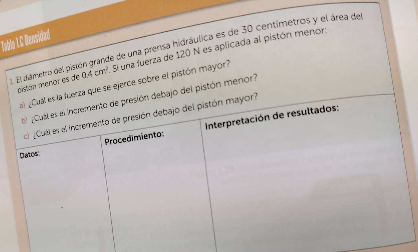 Tabla 1.C Densidad 
1. El diámetro del pistón grande de una prensa hidráulica es de 30 centímetros y el área de . Si una fuerza de 120 N es aplicada al pistón menor. 
pistón menor es de 0.4cm^2
uerza que se ejerce sobre el pistón mayor? 
ebajo del pistón menor?