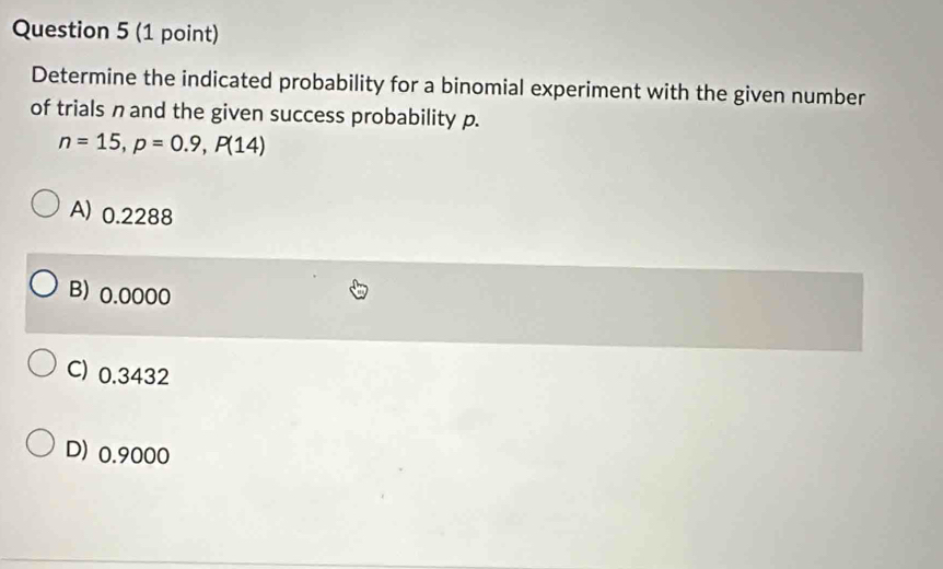 Determine the indicated probability for a binomial experiment with the given number
of trials n and the given success probability p.
n=15, p=0.9, P(14)
A) 0.2288
B) 0.0000
C) 0.3432
D) 0.9000