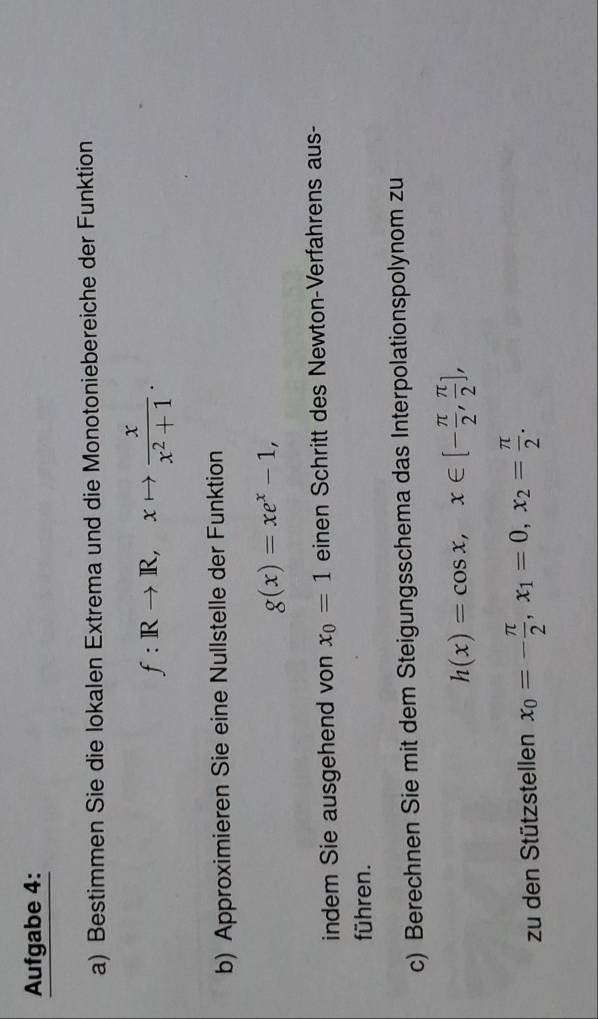 Aufgabe 4: 
a) Bestimmen Sie die lokalen Extrema und die Monotoniebereiche der Funktion
f:IRto R, xto  x/x^2+1 . 
b) Approximieren Sie eine Nullstelle der Funktion
g(x)=xe^x-1, 
indem Sie ausgehend von x_0=1 einen Schritt des Newton-Verfahrens aus- 
führen. 
c) Berechnen Sie mit dem Steigungsschema das Interpolationspolynom zu
h(x)=cos x, x∈ [- π /2 , π /2 ], 
zu den Stützstellen x_0=- π /2 , x_1=0, x_2= π /2 .