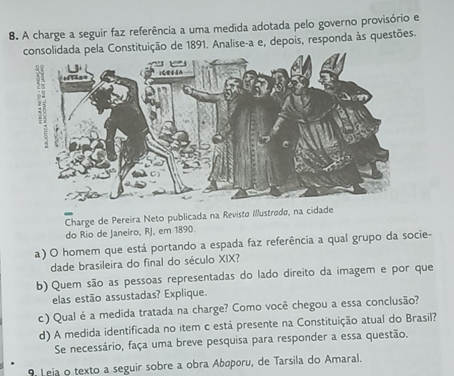 A charge a seguir faz referência a uma medida adotada pelo governo provisório e 
tituição de 1891. Analise-a e, depois, responda às questões. 
Charge de Pereira Neto publicada na Revistø Illustradø, na cidade 
do Rio de Janeiro, RJ, em 1890. 
a) O homem que está portando a espada faz referência a qual grupo da socie- 
dade brasileira do final do século XIX? 
b) Quem são as pessoas representadas do lado direito da imagem e por que 
elas estão assustadas? Explique. 
c) Qual é a medida tratada na charge? Como você chegou a essa conclusão? 
d) A medida identificada no item c está presente na Constituição atual do Brasil? 
Se necessário, faça uma breve pesquisa para responder a essa questão. 
9. Leja o texto a seguir sobre a obra Abøporu, de Tarsila do Amaral.