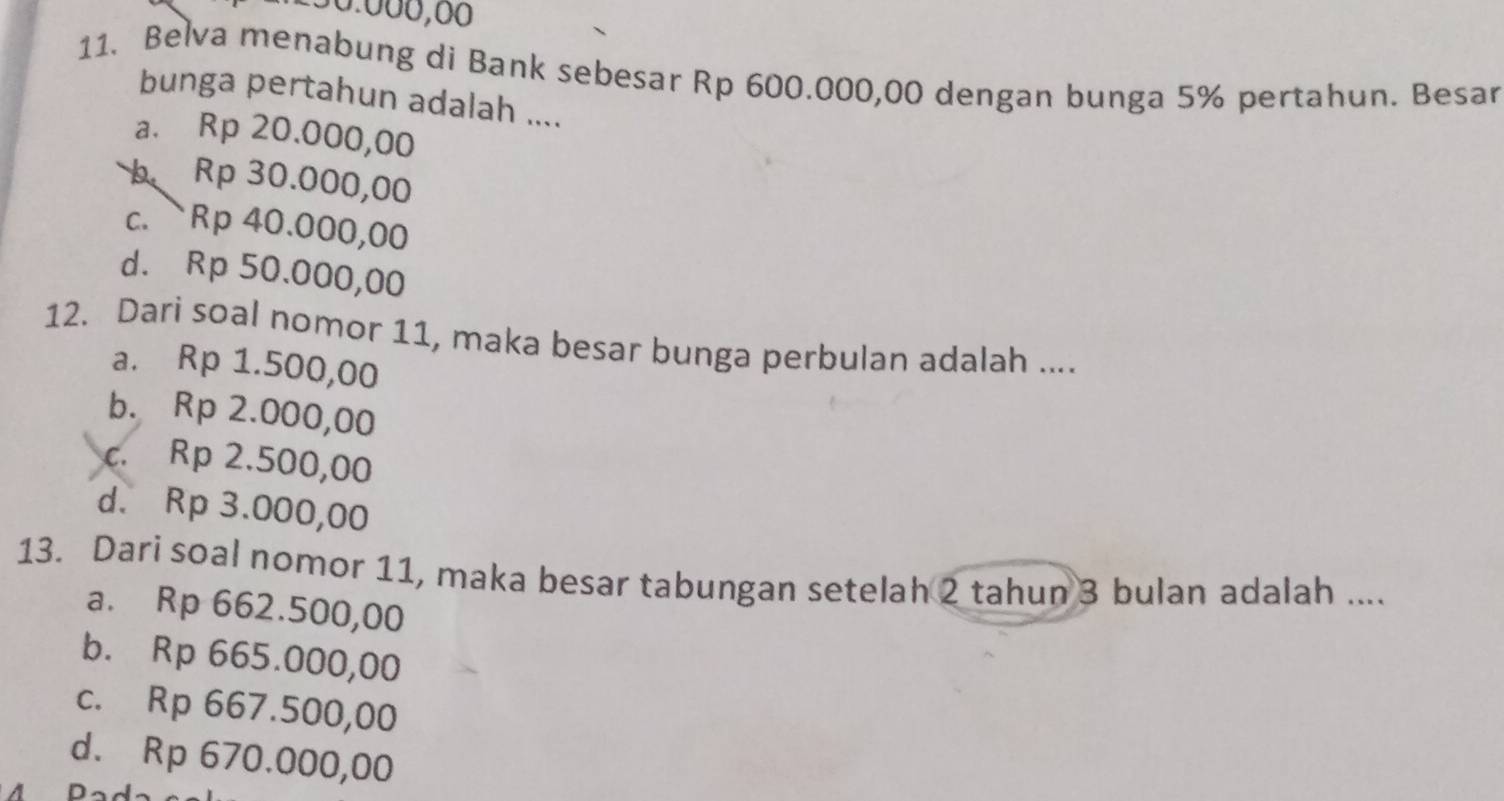 50.000,60
11. Belva menabung di Bank sebesar Rp 600.000,00 dengan bunga 5% pertahun. Besar
bunga pertahun adalah ....
a. Rp 20.000,00
b Rp 30.000,00
c. Rp 40.000,00
d. Rp 50.000,00
12. Dari soal nomor 11, maka besar bunga perbulan adalah ....
a. Rp 1.500,00
b. Rp 2.000,00
c. Rp 2.500,00
d. Rp 3.000,00
13. Dari soal nomor 11, maka besar tabungan setelah 2 tahun 3 bulan adalah ....
a. Rp 662.500,00
b. Rp 665.000,00
c. Rp 667.500,00
d. Rp 670.000,00