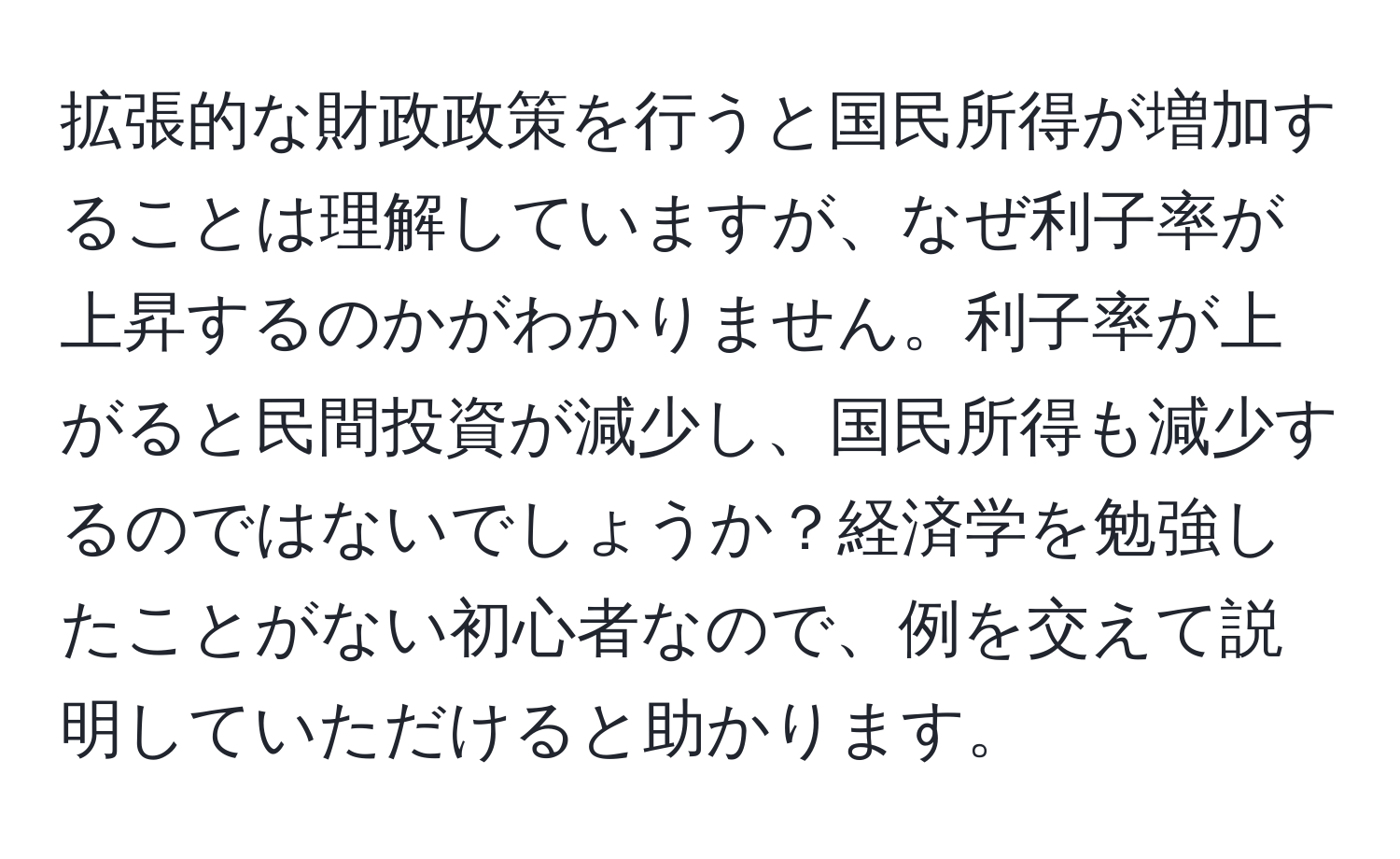 拡張的な財政政策を行うと国民所得が増加することは理解していますが、なぜ利子率が上昇するのかがわかりません。利子率が上がると民間投資が減少し、国民所得も減少するのではないでしょうか？経済学を勉強したことがない初心者なので、例を交えて説明していただけると助かります。