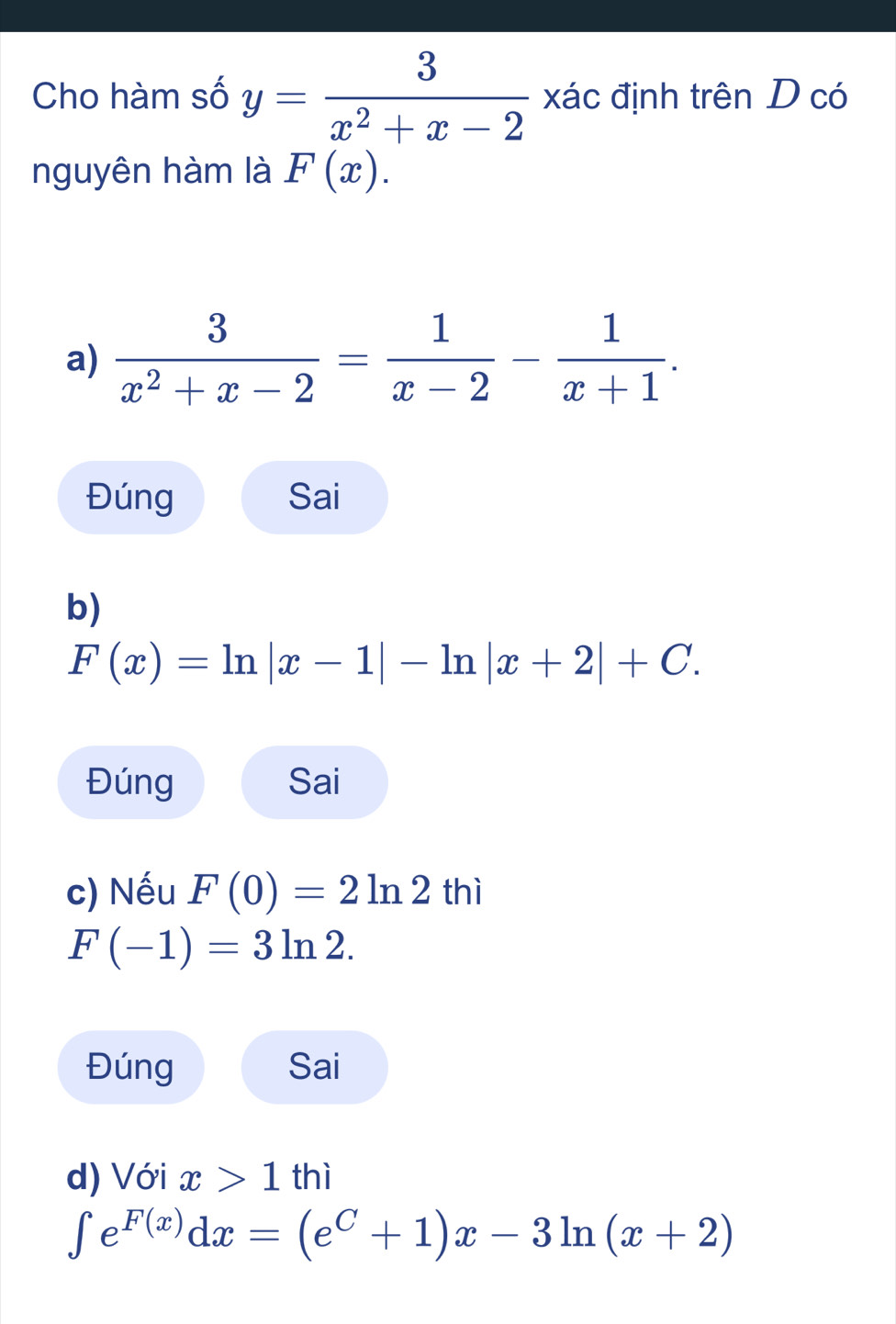 Cho hàm số y= 3/x^2+x-2  xác định trên D có
nguyên hàm là F(x).
a)  3/x^2+x-2 = 1/x-2 - 1/x+1 .
Đúng Sai
b)
F(x)=ln |x-1|-ln |x+2|+C. 
Đúng Sai
c) Nếu F(0)=2ln 2 thì
F(-1)=3ln 2. 
Đúng Sai
d) Với x>1thi
∈t e^(F(x))dx=(e^C+1)x-3ln (x+2)