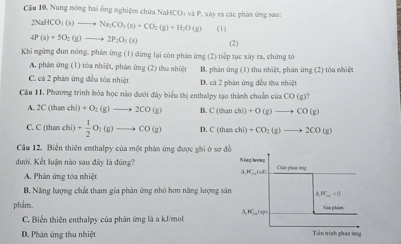 Nung nóng hai ống nghiệm chứa NaHCO_3 và P, xảy ra các phản ứng sau:
2NaHCO_3(s)to Na_2CO_3(s)+CO_2(g)+H_2O(g) (1)
4P(s)+5O_2(g)to 2P_2O_5(s)
(2)
Khi ngừng đun nóng, phản ứng (1) dừng lại còn phản ứng (2) tiếp tục xảy ra, chứng tỏ
A. phản ứng (1) tỏa nhiệt, phản ứng (2) thu nhiệt B. phản ứng (1) thu nhiệt, phản ứng (2) tỏa nhiệt
C. cả 2 phản ứng đều tỏa nhiệt D. cả 2 phản ứng đều thu nhiệt
Câu 11. Phương trình hóa học nào dưới đây biểu thị enthalpy tạo thành chuẩn của CO(g) ?
A. 2C(thanchi) +O_2(g)to 2CO(g) B. C(thanchi) +O(g)to CO(g)
C. C(thar chì) + 1/2 O_2(g)to CO(g) D. C(thanchi) +CO_2(g)to 2CO(g)
Câu 12. Biển thiên enthalpy của một phản ứng được ghi ở sơ đồ
đưới. Kết luận nào sau đây là đúng?
Năng hượng
△ _1H_(5π)°(cd) Chất phin ứng
A. Phản ứng tỏa nhiệt
B. Năng lượng chất tham gia phản ứng nhỏ hơn năng lượng sản
A H_(-x)°<0</tex>
phẩm. Sán phẩm
△ _rH_(sim -n)°(sp)
C. Biến thiên enthalpy của phản ứng là a kJ/mol
D. Phản ứng thu nhiệt
Tền trình phản ứng