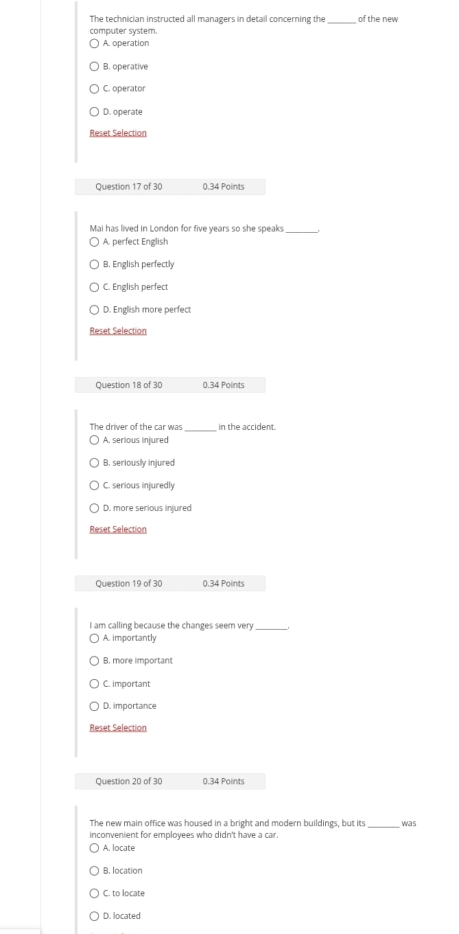 The technician instructed all managers in detail concerning the_ of the new
computer system.
A. operation
B. operative
C. operator
D. operate
Reset Selection
Question 17 of 30 0.34 Points
Mai has lived in London for five years so she speaks _
A. perfect English
B. English perfectly
C. English perfect
D. English more perfect
Reset Selection
Question 18 of 30 0.34 Points
The driver of the car was in the accident.
A. serious injured
B. seriously injured
C. serious injuredly
D. more serious injured
Reset Selection
Question 19 of 30 0.34 Points
I am calling because the changes seem very
A. importantly
B. more important
C. important
D. importance
Reset Selection
Question 20 of 30 0.34 Points
The new main office was housed in a bright and modern buildings, but its _was
inconvenient for employees who didn't have a car.
A. locate
B. location
C. to locate
D. located