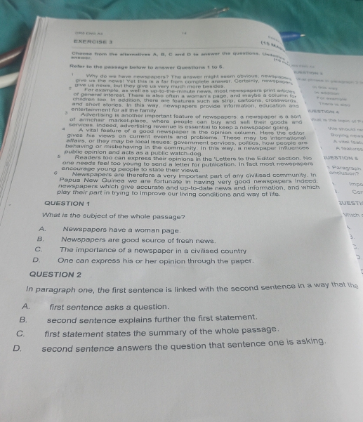 = Ch An + .
    
EXERCISE 3
(5? ? 4;
= n  wé = Choose from the afternatives A, B, C and B to answer the queations. Undams
              
Refer to the passage below to answer Questions 1 to 5.
. Why do we have newspapers? The answer might seem obvious, newspane s
give us the news! Yet this is a far from complate answer. Certainy, newspaosr.
ae     (“ '% “ 
uive us news, but they give us very much mare besides.
For example, as well as up-to-the-minute news, most newspapers plint aricle             
of general interest. There is also often a woman's page, and maybe a column to
children too. In addition, there are features such as strip, cartoons, crosswords There vs 1660
and short stories. In this way, newspapers provide information, education and
entertainment for all the family. YUN STYOM 4
Advertising is another important feature of newspapers: a newspaper is a son
of armchai market-place, where people can buy and sell their goods and     i  te to  g  c of   
services. indeed, advertising revenue is essential to keep a newspaper going Ne should rs
4 A vital feature of a good newspaper is the opinion column. Here the editor S ng tện
gives his views on current events and problems. These may be international
affairs, or they may be local issues: government services, politics, how people are A vitmi feal
behaving or misbehaving in the community. In this way, a newspaper influences A 1eaates
A public opinion and acts as a public watch-dog. JUESTION S
Readers too can express their opinions in the 'Letters to the Editor' section. No
one needs feel too young to send a letter for publication. In fact most newspapers 1 Päragraph
encourage young people to state their views. onclusion?
Newspapers are therefore a very important part of any civilised community. In
Papua New Guinea we are fortunate in having very good newspapers indeed
newspapers which give accurate and up-to-date news and information, and which 、   
play their part in trying to improve our living conditions and way of life. 1. impo Car
QUESTION 1 JUESTI Vích
What is the subject of the whole passage?
A. Newspapers have a woman page.
3.
B. Newspapers are good source of fresh news.
.
C. The importance of a newspaper in a civilised country
D. One can express his or her opinion through the paper.
3
QUESTION 2
In paragraph one, the first sentence is linked with the second sentence in a way that the
A. first sentence asks a question.
B. second sentence explains further the first statement.
C. first statement states the summary of the whole passage.
D. second sentence answers the question that sentence one is asking.