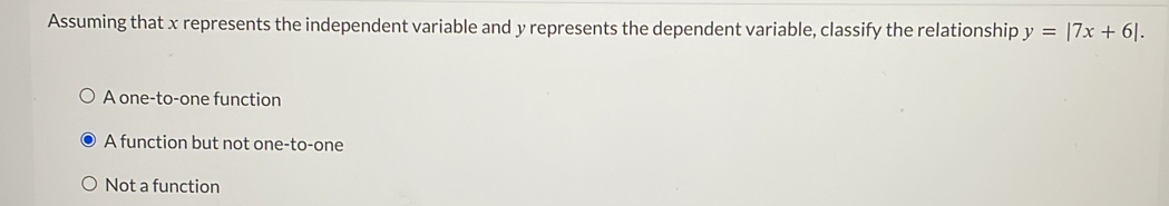 Assuming that x represents the independent variable and y represents the dependent variable, classify the relationship y=|7x+6|.
A one-to-one function
A function but not one-to-one
Not a function